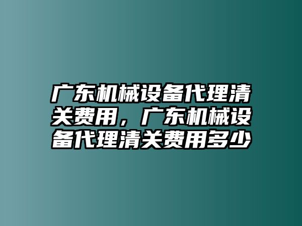 廣東機械設(shè)備代理清關(guān)費用，廣東機械設(shè)備代理清關(guān)費用多少