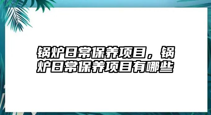 鍋爐日常保養(yǎng)項(xiàng)目，鍋爐日常保養(yǎng)項(xiàng)目有哪些