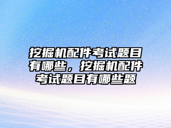 挖掘機配件考試題目有哪些，挖掘機配件考試題目有哪些題