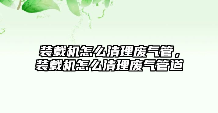 裝載機怎么清理廢氣管，裝載機怎么清理廢氣管道