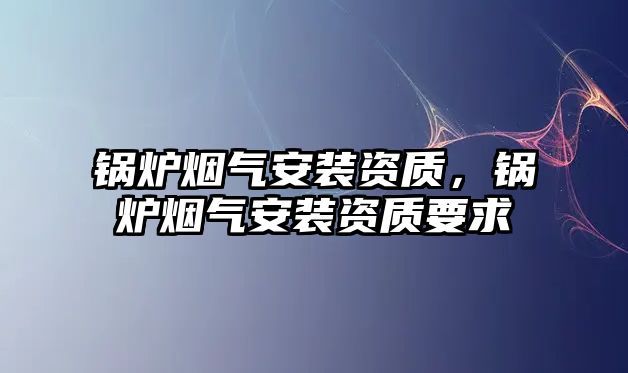 鍋爐煙氣安裝資質(zhì)，鍋爐煙氣安裝資質(zhì)要求