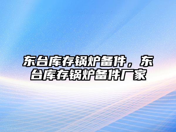 東臺庫存鍋爐備件，東臺庫存鍋爐備件廠家