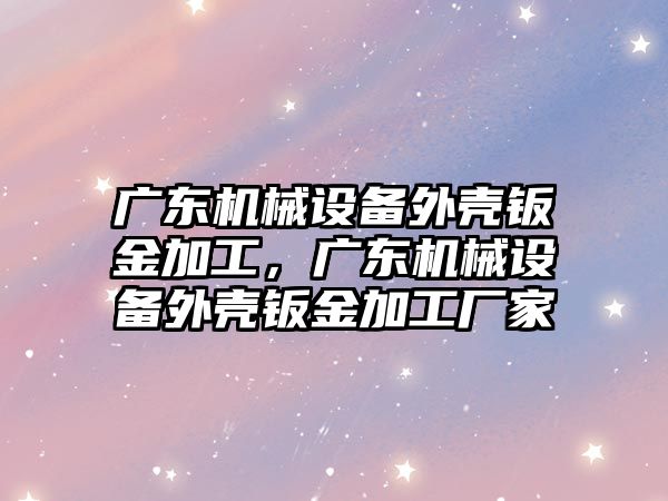 廣東機械設(shè)備外殼鈑金加工，廣東機械設(shè)備外殼鈑金加工廠家