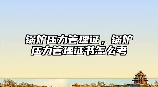 鍋爐壓力管理證，鍋爐壓力管理證書怎么考