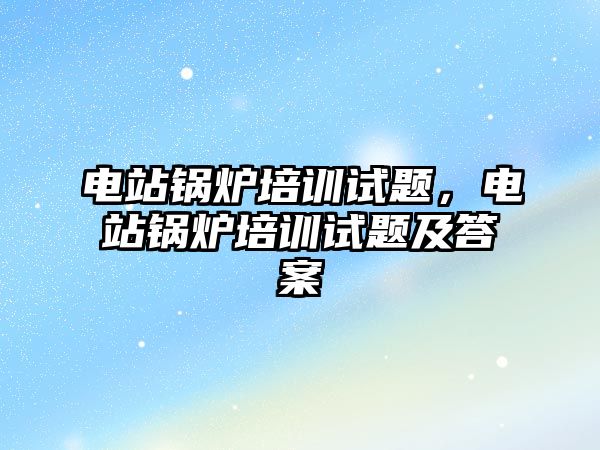 電站鍋爐培訓(xùn)試題，電站鍋爐培訓(xùn)試題及答案