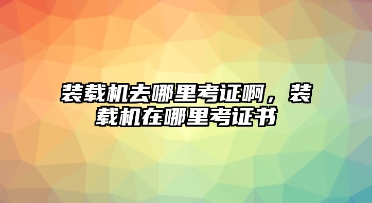 裝載機(jī)去哪里考證啊，裝載機(jī)在哪里考證書