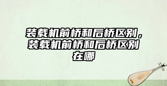 裝載機前橋和后橋區(qū)別，裝載機前橋和后橋區(qū)別在哪