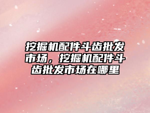 挖掘機配件斗齒批發(fā)市場，挖掘機配件斗齒批發(fā)市場在哪里