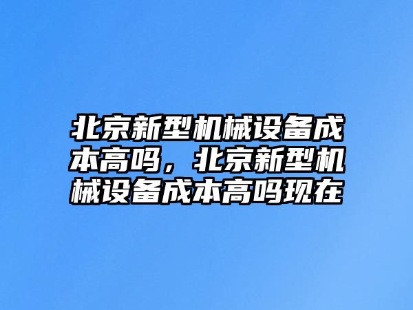 北京新型機械設(shè)備成本高嗎，北京新型機械設(shè)備成本高嗎現(xiàn)在