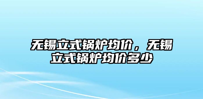 無錫立式鍋爐均價，無錫立式鍋爐均價多少