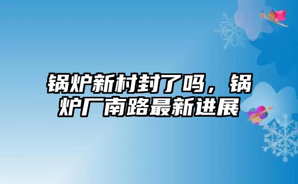 鍋爐新村封了嗎，鍋爐廠南路最新進(jìn)展