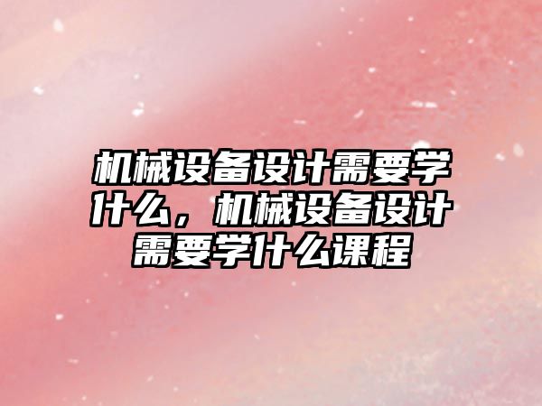 機械設(shè)備設(shè)計需要學(xué)什么，機械設(shè)備設(shè)計需要學(xué)什么課程