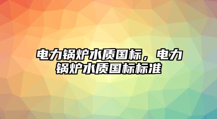 電力鍋爐水質(zhì)國標，電力鍋爐水質(zhì)國標標準