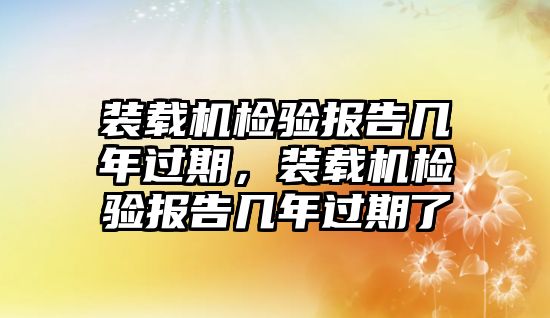 裝載機(jī)檢驗(yàn)報告幾年過期，裝載機(jī)檢驗(yàn)報告幾年過期了