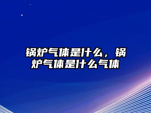 鍋爐氣體是什么，鍋爐氣體是什么氣體