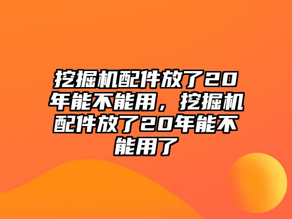 挖掘機配件放了20年能不能用，挖掘機配件放了20年能不能用了