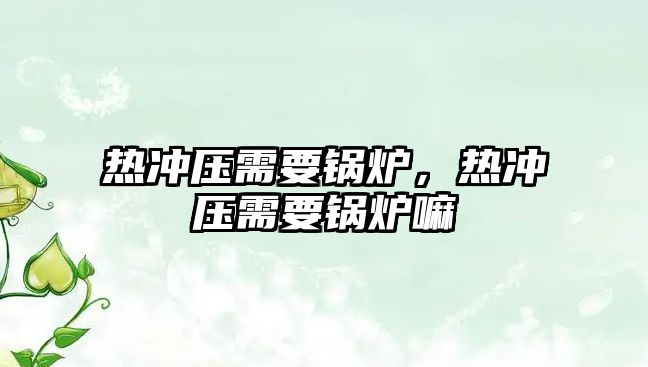 熱沖壓需要鍋爐，熱沖壓需要鍋爐嘛