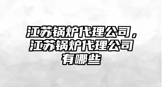 江蘇鍋爐代理公司，江蘇鍋爐代理公司有哪些