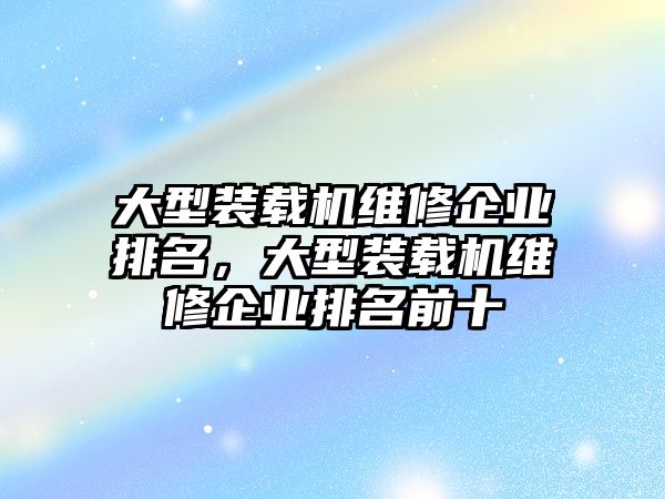 大型裝載機(jī)維修企業(yè)排名，大型裝載機(jī)維修企業(yè)排名前十