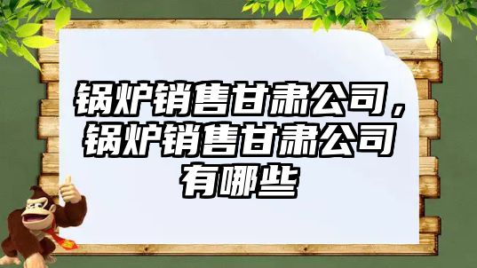 鍋爐銷售甘肅公司，鍋爐銷售甘肅公司有哪些