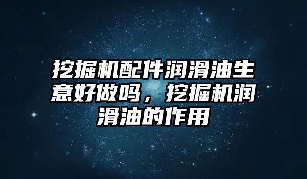 挖掘機配件潤滑油生意好做嗎，挖掘機潤滑油的作用