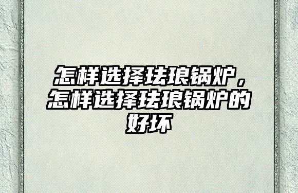 怎樣選擇琺瑯鍋爐，怎樣選擇琺瑯鍋爐的好壞