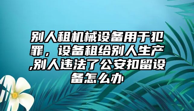 別人租機(jī)械設(shè)備用于犯罪，設(shè)備租給別人生產(chǎn),別人違法了公安扣留設(shè)備怎么辦