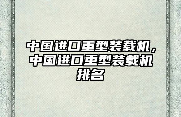 中國進(jìn)口重型裝載機(jī)，中國進(jìn)口重型裝載機(jī)排名