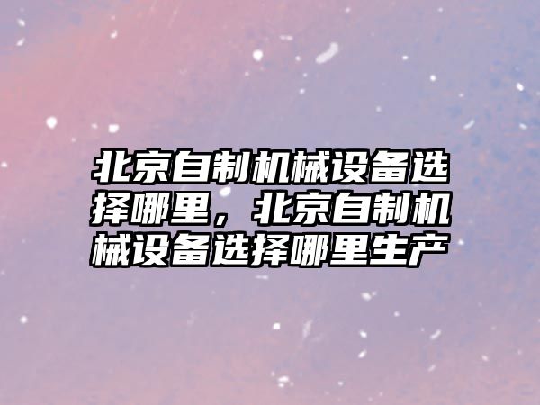 北京自制機械設(shè)備選擇哪里，北京自制機械設(shè)備選擇哪里生產(chǎn)