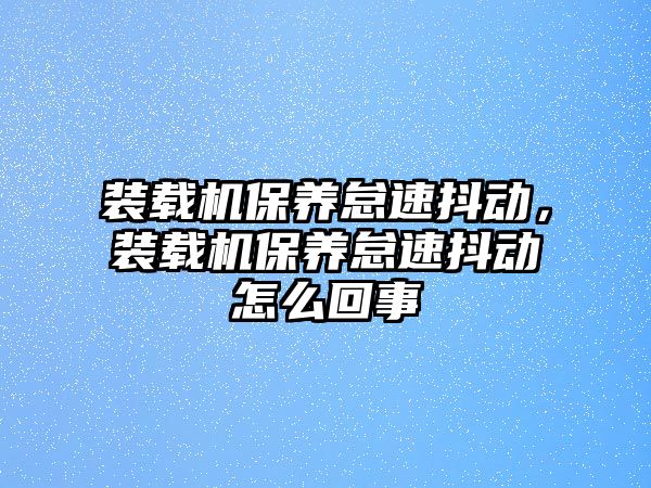 裝載機保養(yǎng)怠速抖動，裝載機保養(yǎng)怠速抖動怎么回事