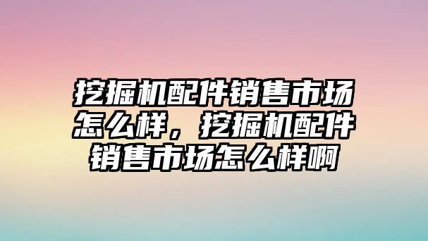 挖掘機(jī)配件銷售市場(chǎng)怎么樣，挖掘機(jī)配件銷售市場(chǎng)怎么樣啊