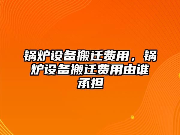 鍋爐設(shè)備搬遷費(fèi)用，鍋爐設(shè)備搬遷費(fèi)用由誰(shuí)承擔(dān)