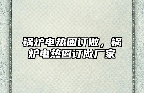 鍋爐電熱圈訂做，鍋爐電熱圈訂做廠家