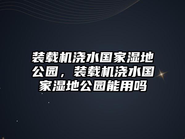 裝載機(jī)澆水國(guó)家濕地公園，裝載機(jī)澆水國(guó)家濕地公園能用嗎