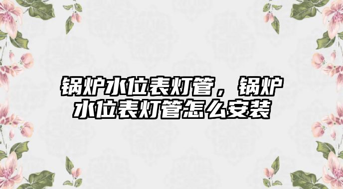 鍋爐水位表燈管，鍋爐水位表燈管怎么安裝