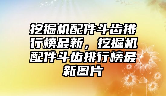 挖掘機(jī)配件斗齒排行榜最新，挖掘機(jī)配件斗齒排行榜最新圖片