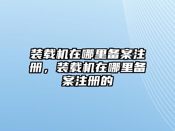 裝載機在哪里備案注冊，裝載機在哪里備案注冊的