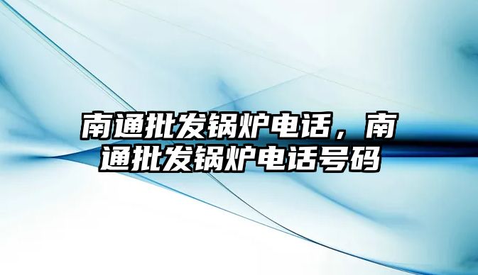 南通批發(fā)鍋爐電話，南通批發(fā)鍋爐電話號碼