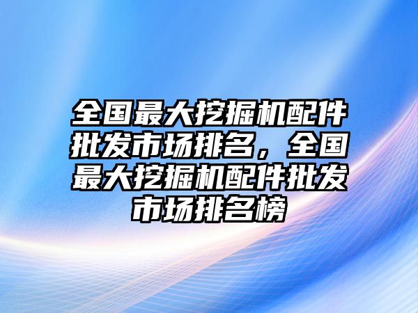 全國最大挖掘機配件批發(fā)市場排名，全國最大挖掘機配件批發(fā)市場排名榜