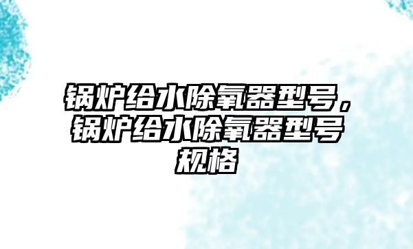 鍋爐給水除氧器型號，鍋爐給水除氧器型號規(guī)格