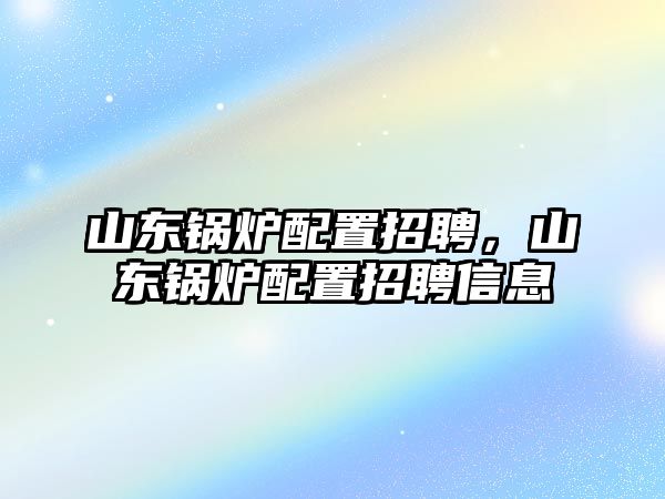 山東鍋爐配置招聘，山東鍋爐配置招聘信息