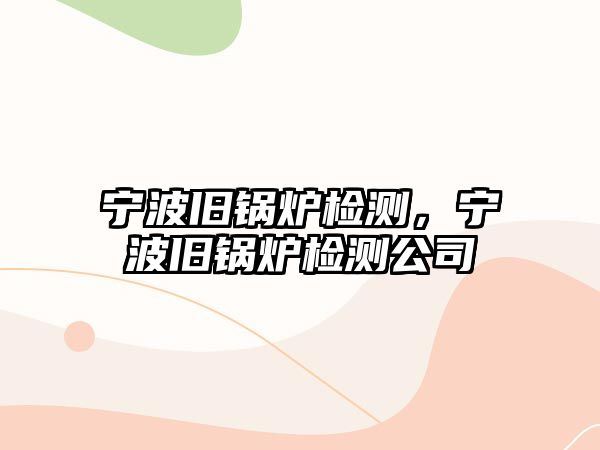 寧波舊鍋爐檢測，寧波舊鍋爐檢測公司