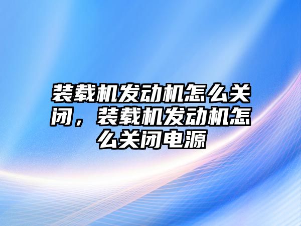 裝載機發(fā)動機怎么關(guān)閉，裝載機發(fā)動機怎么關(guān)閉電源