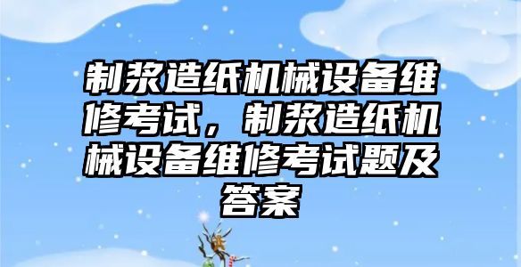 制漿造紙機(jī)械設(shè)備維修考試，制漿造紙機(jī)械設(shè)備維修考試題及答案