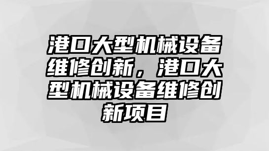 港口大型機械設(shè)備維修創(chuàng)新，港口大型機械設(shè)備維修創(chuàng)新項目