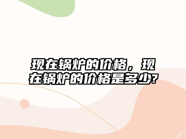 現(xiàn)在鍋爐的價格，現(xiàn)在鍋爐的價格是多少?