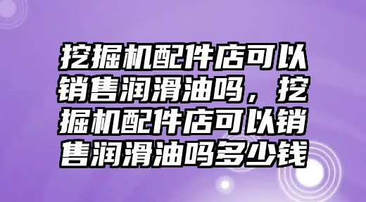 挖掘機配件店可以銷售潤滑油嗎，挖掘機配件店可以銷售潤滑油嗎多少錢