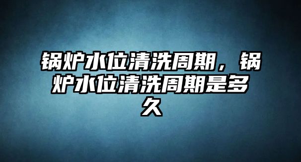 鍋爐水位清洗周期，鍋爐水位清洗周期是多久