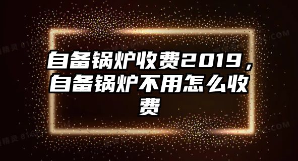 自備鍋爐收費(fèi)2019，自備鍋爐不用怎么收費(fèi)