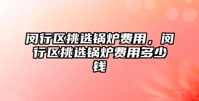 閔行區(qū)挑選鍋爐費用，閔行區(qū)挑選鍋爐費用多少錢